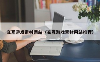 南安交互游戏素材网站（交互游戏素材网站推荐）