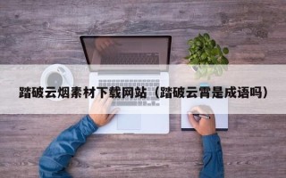 南安踏破云烟素材下载网站（踏破云霄是成语吗）