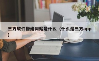 南安三方软件搭建网站是什么（什么是三方app）