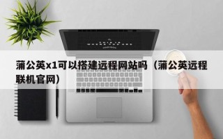南安蒲公英x1可以搭建远程网站吗（蒲公英远程联机官网）
