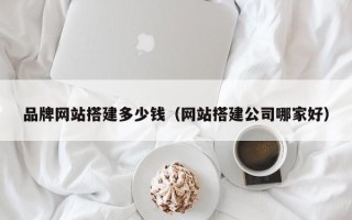 南安品牌网站搭建多少钱（网站搭建公司哪家好）